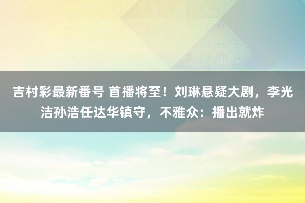 吉村彩最新番号 首播将至！刘琳悬疑大剧，李光洁孙浩任达华镇守，不雅众：播出就炸