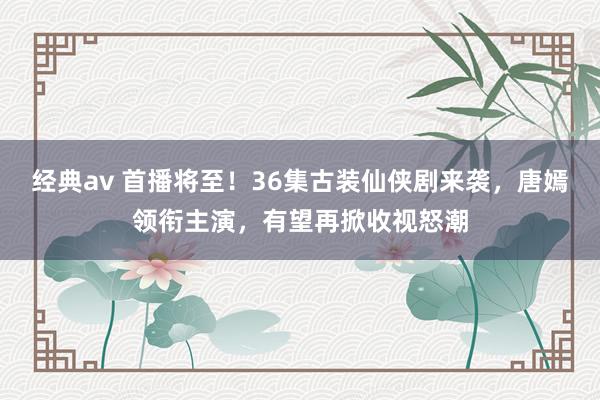 经典av 首播将至！36集古装仙侠剧来袭，唐嫣领衔主演，有望再掀收视怒潮