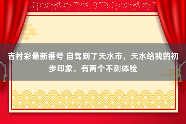 吉村彩最新番号 自驾到了天水市，天水给我的初步印象，有两个不测体验