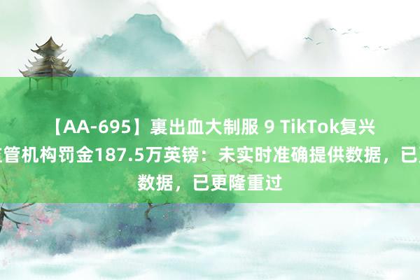 【AA-695】裏出血大制服 9 TikTok复兴遭英国监管机构罚金187.5万英镑：未实时准确提供数据，已更隆重过