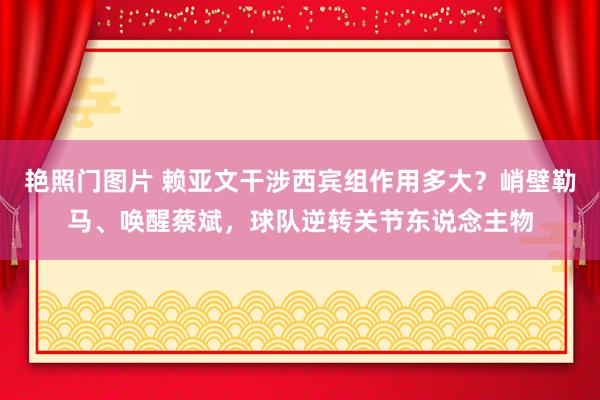 艳照门图片 赖亚文干涉西宾组作用多大？峭壁勒马、唤醒蔡斌，球队逆转关节东说念主物