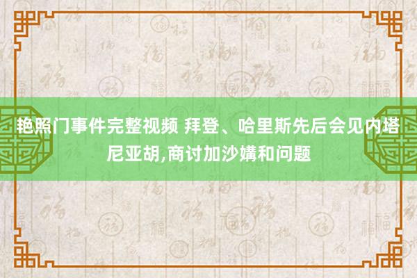 艳照门事件完整视频 拜登、哈里斯先后会见内塔尼亚胡，商讨加沙媾和问题