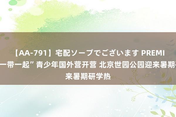 【AA-791】宅配ソープでございます PREMIUM “一带一起”青少年国外营开营 北京世园公园迎来暑期研学热