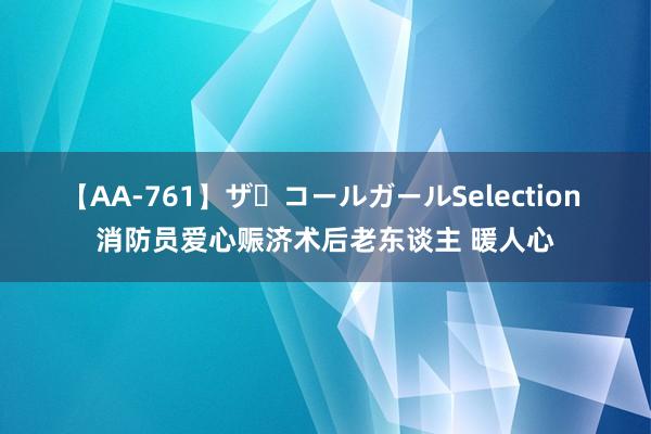 【AA-761】ザ・コールガールSelection 消防员爱心赈济术后老东谈主 暖人心