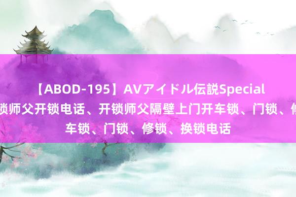 【ABOD-195】AVアイドル伝説Special 4 同城腹地开锁师父开锁电话、开锁师父隔壁上门开车锁、门锁、修锁、换锁电话