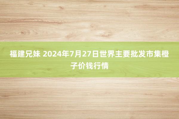 福建兄妹 2024年7月27日世界主要批发市集橙子价钱行情