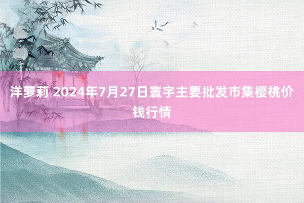 洋萝莉 2024年7月27日寰宇主要批发市集樱桃价钱行情