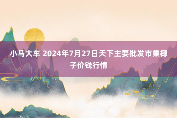 小马大车 2024年7月27日天下主要批发市集椰子价钱行情