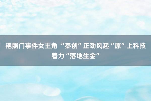 艳照门事件女主角 “秦创”正劲风起“原”上科技着力“落地生金”