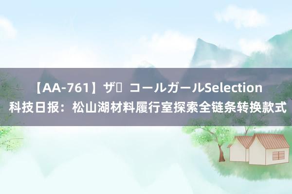 【AA-761】ザ・コールガールSelection 科技日报：松山湖材料履行室探索全链条转换款式