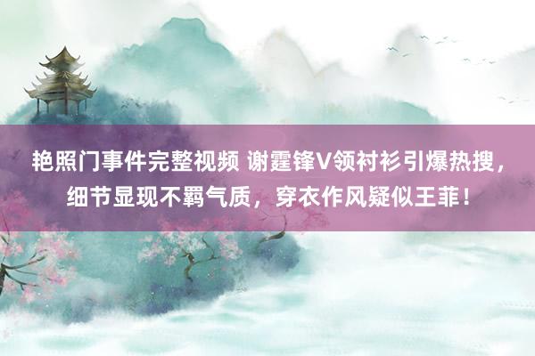 艳照门事件完整视频 谢霆锋V领衬衫引爆热搜，细节显现不羁气质，穿衣作风疑似王菲！