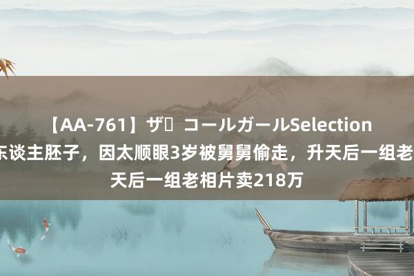 【AA-761】ザ・コールガールSelection 天生好意思东谈主胚子，因太顺眼3岁被舅舅偷走，升天后一组老相片卖218万