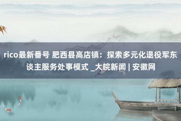 rico最新番号 肥西县高店镇：探索多元化退役军东谈主服务处事模式 _大皖新闻 | 安徽网