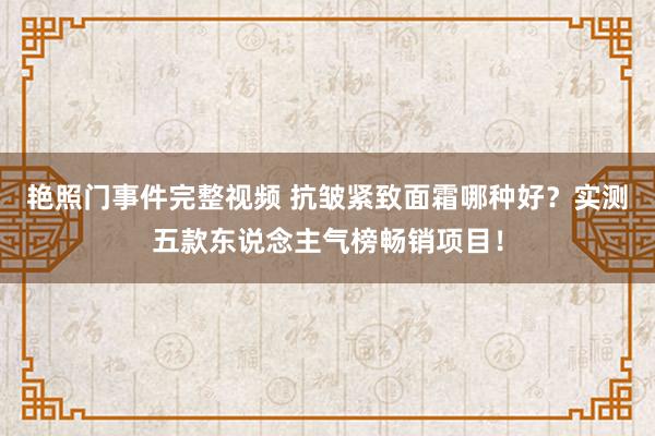 艳照门事件完整视频 抗皱紧致面霜哪种好？实测五款东说念主气榜畅销项目！