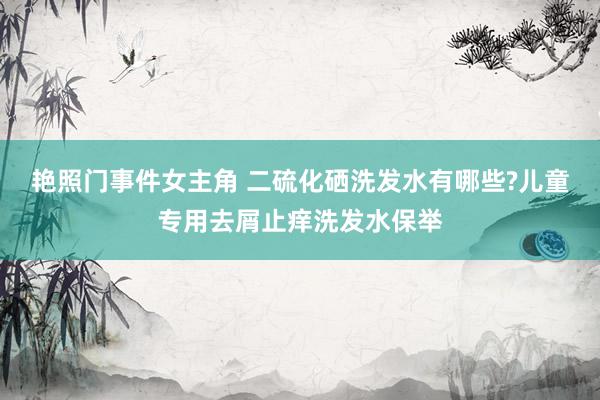 艳照门事件女主角 二硫化硒洗发水有哪些?儿童专用去屑止痒洗发水保举