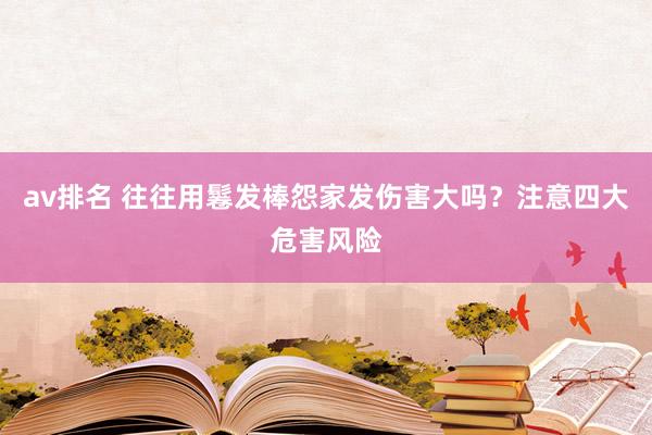 av排名 往往用鬈发棒怨家发伤害大吗？注意四大危害风险