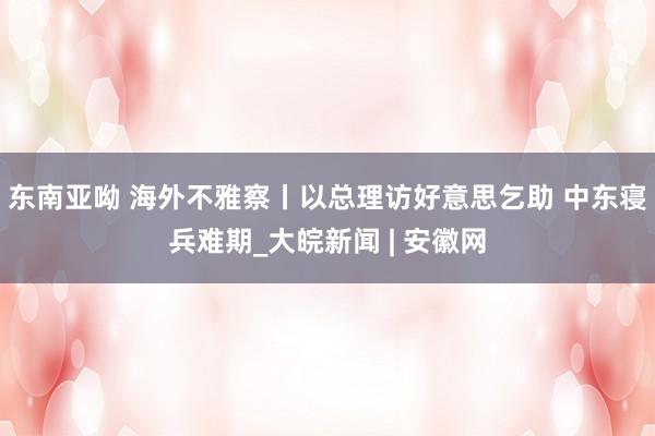 东南亚呦 海外不雅察丨以总理访好意思乞助 中东寝兵难期_大皖新闻 | 安徽网