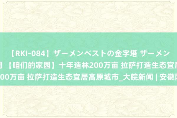 【RKI-084】ザーメンベストの金字塔 ザーメン大好き2000発 24時間 【咱们的家园】十年造林200万亩 拉萨打造生态宜居高原城市_大皖新闻 | 安徽网