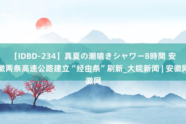 【IDBD-234】真夏の潮噴きシャワー8時間 安徽两条高速公路建立“经由条”刷新_大皖新闻 | 安徽网