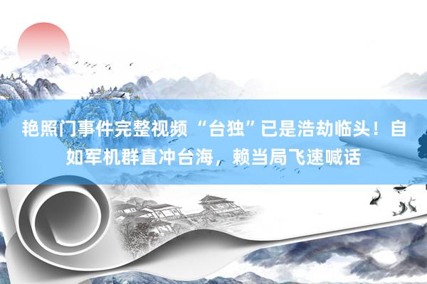 艳照门事件完整视频 “台独”已是浩劫临头！自如军机群直冲台海，赖当局飞速喊话