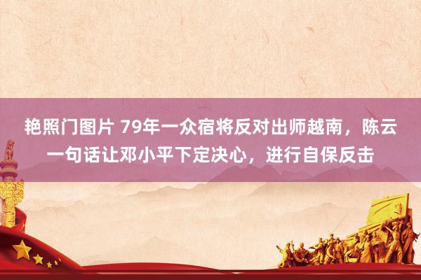 艳照门图片 79年一众宿将反对出师越南，陈云一句话让邓小平下定决心，进行自保反击