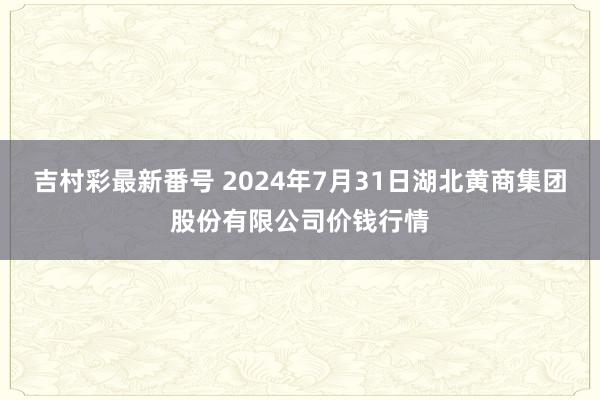 吉村彩最新番号 2024年7月31日湖北黄商集团股份有限公司价钱行情