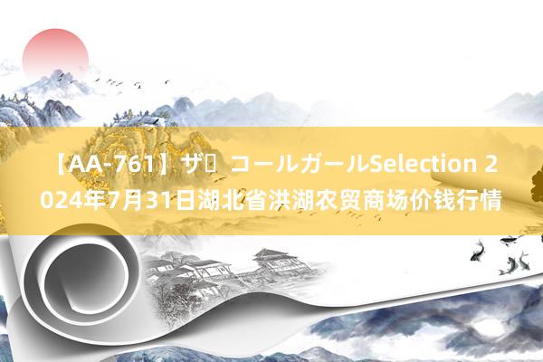 【AA-761】ザ・コールガールSelection 2024年7月31日湖北省洪湖农贸商场价钱行情