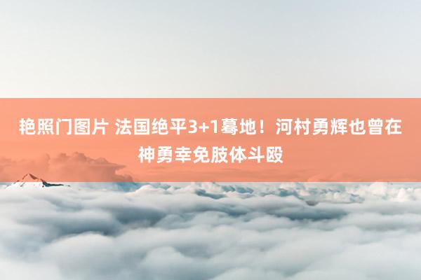 艳照门图片 法国绝平3+1蓦地！河村勇辉也曾在神勇幸免肢体斗殴