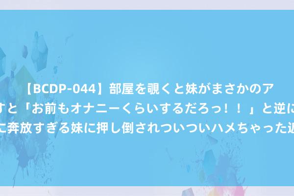 【BCDP-044】部屋を覗くと妹がまさかのアナルオナニー。問いただすと「お前もオナニーくらいするだろっ！！」と逆に襲われたボク…。性に奔放すぎる妹に押し倒されついついハメちゃった近親性交12編 4-0！陈梦击败韩国申裕斌，杀入巴黎奥运女单决赛！马琳饱读掌祝福