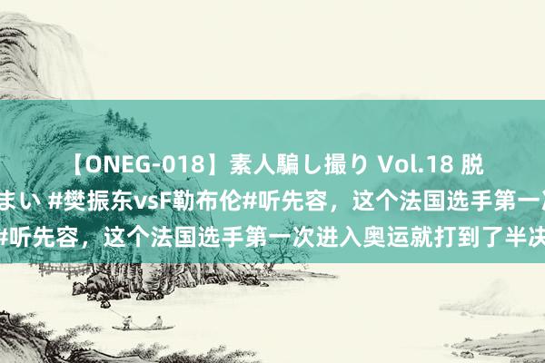 【ONEG-018】素人騙し撮り Vol.18 脱がし屋 美人限定。 三浦まい #樊振东vsF勒布伦#听先容，这个法国选手第一次进入奥运就打到了半决