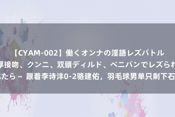 【CYAM-002】働くオンナの淫語レズバトル 2 ～もしも職場で濃厚接吻、クンニ、双頭ディルド、ペニバンでレズられたら～ 跟着李诗沣0-2骆建佑，羽毛球男单只剩下石头！ 1、李诗沣本场比赛看