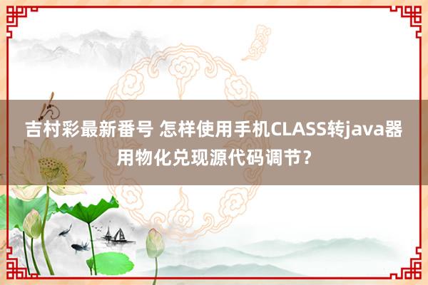 吉村彩最新番号 怎样使用手机CLASS转java器用物化兑现源代码调节？