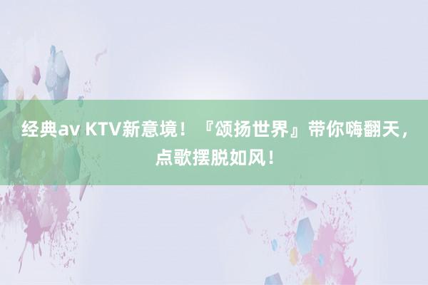 经典av KTV新意境！『颂扬世界』带你嗨翻天，点歌摆脱如风！