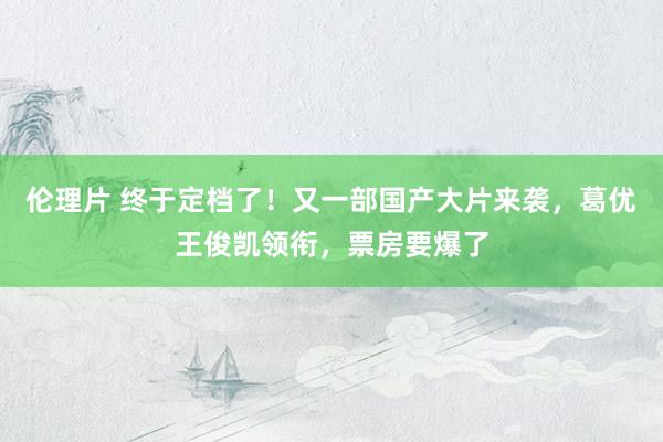 伦理片 终于定档了！又一部国产大片来袭，葛优王俊凯领衔，票房要爆了