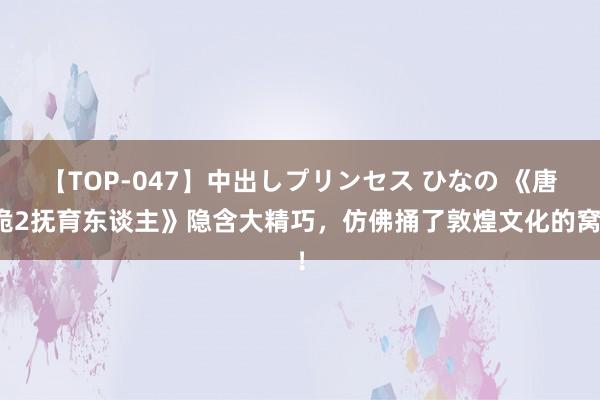 【TOP-047】中出しプリンセス ひなの 《唐诡2抚育东谈主》隐含大精巧，仿佛捅了敦煌文化的窝！