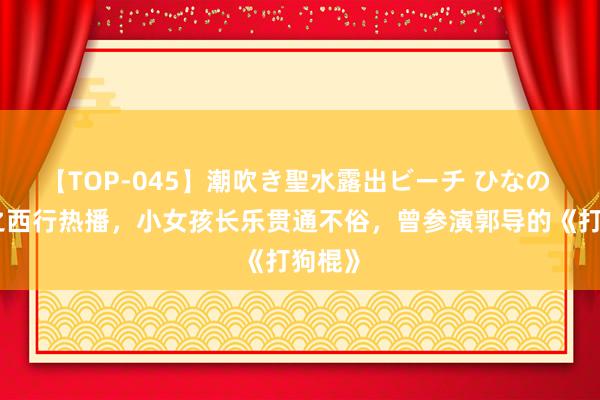 【TOP-045】潮吹き聖水露出ビーチ ひなの 唐诡之西行热播，小女孩长乐贯通不俗，曾参演郭导的《打狗棍》