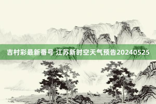 吉村彩最新番号 江苏新时空天气预告20240525