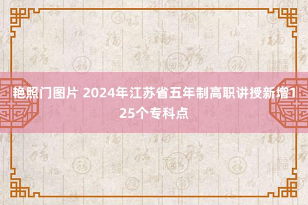 艳照门图片 2024年江苏省五年制高职讲授新增125个专科点