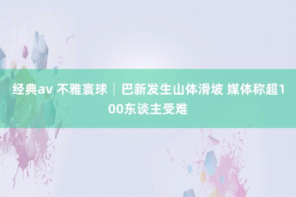 经典av 不雅寰球│巴新发生山体滑坡 媒体称超100东谈主受难