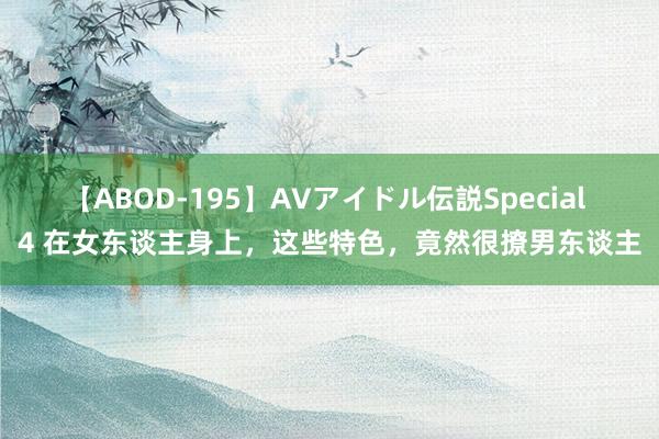 【ABOD-195】AVアイドル伝説Special 4 在女东谈主身上，这些特色，竟然很撩男东谈主