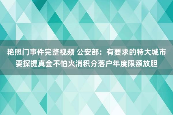 艳照门事件完整视频 公安部：有要求的特大城市要探提真金不怕火消积分落户年度限额放胆