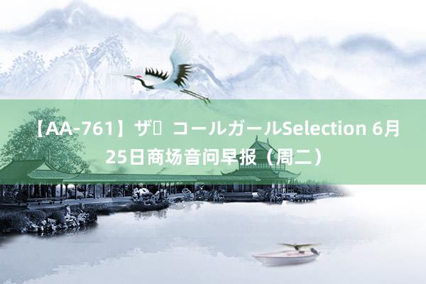 【AA-761】ザ・コールガールSelection 6月25日商场音问早报（周二）