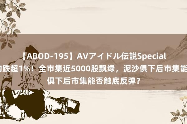 【ABOD-195】AVアイドル伝説Special 4 三大指数均跌超1%！全市集近5000股飘绿，泥沙俱下后市集能否触底反弹？