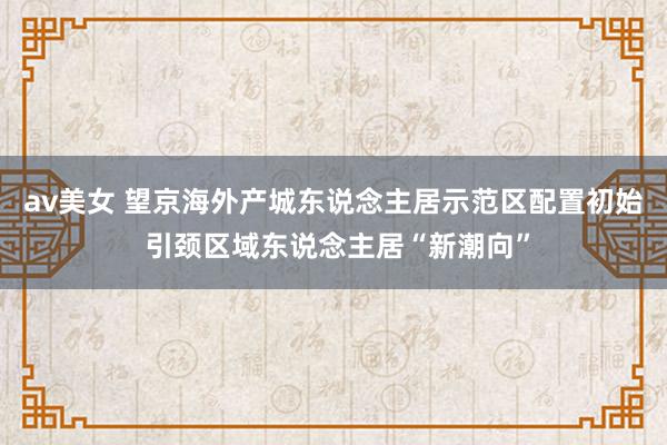 av美女 望京海外产城东说念主居示范区配置初始 引颈区域东说念主居“新潮向”