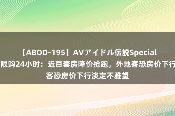 【ABOD-195】AVアイドル伝説Special 4 成齐放开限购24小时：近百套房降价抢跑，外地客恐房价下行淡定不雅望