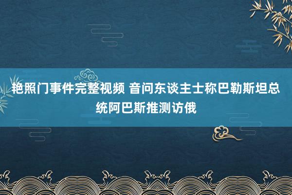 艳照门事件完整视频 音问东谈主士称巴勒斯坦总统阿巴斯推测访俄