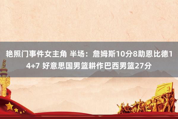 艳照门事件女主角 半场：詹姆斯10分8助恩比德14+7 好意思国男篮耕作巴西男篮27分