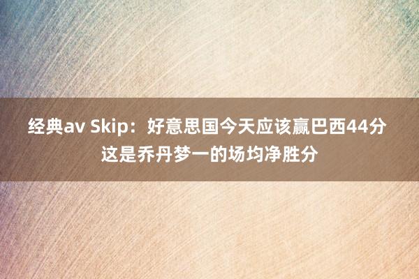 经典av Skip：好意思国今天应该赢巴西44分 这是乔丹梦一的场均净胜分