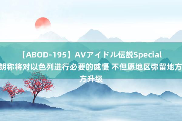 【ABOD-195】AVアイドル伝説Special 4 伊朗称将对以色列进行必要的威慑 不但愿地区弥留地方升级