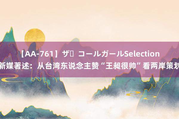 【AA-761】ザ・コールガールSelection 新媒著述：从台湾东说念主赞“王昶很帅”看两岸策划